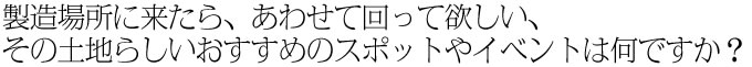 製造場所に来たら、あわせて回って欲しい、その土地らしいおすすめのスポットやイベントは何ですか？
